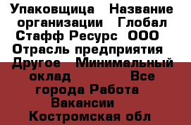 Упаковщица › Название организации ­ Глобал Стафф Ресурс, ООО › Отрасль предприятия ­ Другое › Минимальный оклад ­ 35 000 - Все города Работа » Вакансии   . Костромская обл.